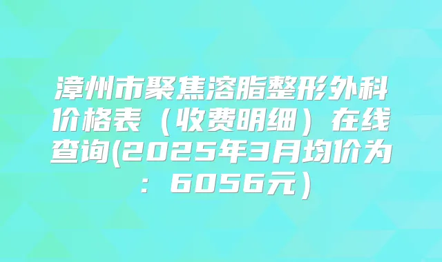 漳州市聚焦溶脂整形外科价格表（收费明细）在线查询(2025年3月均价为：6056元）