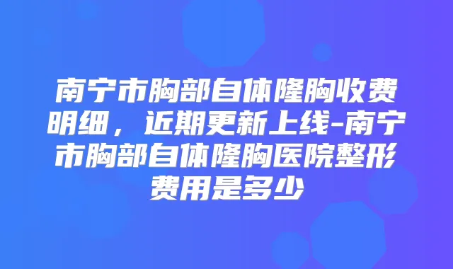 南宁市胸部自体隆胸收费明细，近期更新上线-南宁市胸部自体隆胸医院整形费用是多少