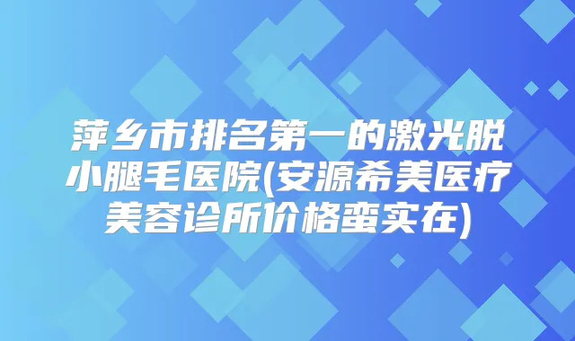 萍乡市的激光脱小腿毛医院(安源希美医疗美容诊所价格蛮实在)