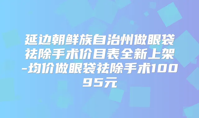 延边朝鲜族自治州做眼袋祛除手术价目表全新上架-均价做眼袋祛除手术10095元