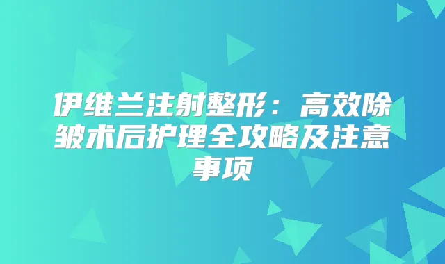 伊维兰注射整形:高效除皱术后护理全攻略及注意事项