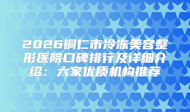 2026铜仁市冷冻美容整形医院口碑排行及详细介绍：六家优质机构推荐