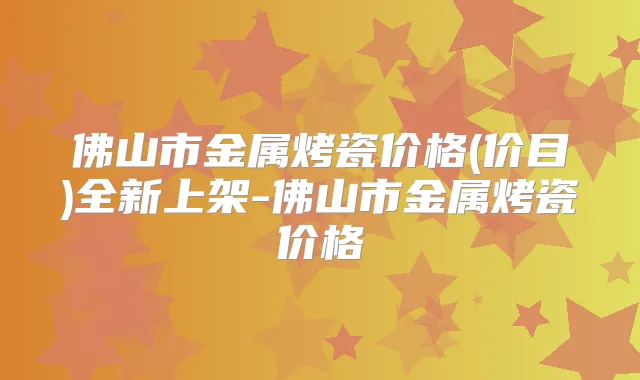 佛山市金属烤瓷价格(价目)全新上架-佛山市金属烤瓷价格