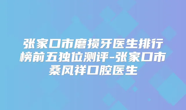 张家口市磨损牙医生排行榜前五独位测评-张家口市桑风祥口腔医生