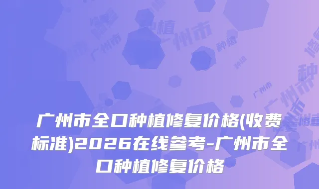 广州市全口种植修复价格(收费标准)2026在线参考-广州市全口种植修复价格