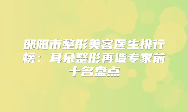 邵阳市整形美容医生排行榜：耳朵整形再造专家前十名盘点