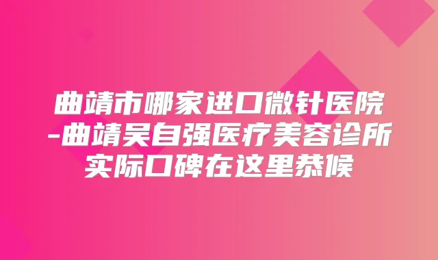 曲靖市哪家进口微针医院-曲靖吴自强医疗美容诊所实际口碑在这里恭候