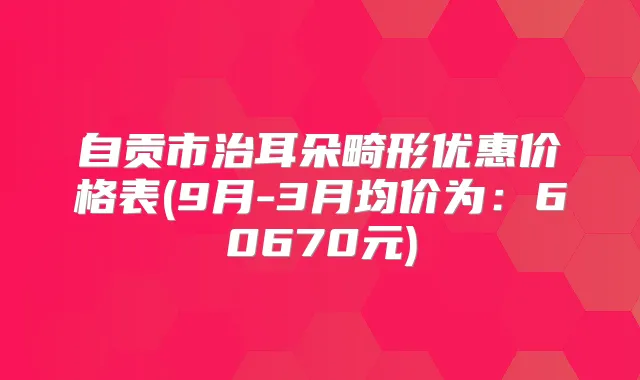 自贡市治耳朵畸形优惠价格表(9月-3月均价为：60670元)