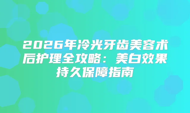 2026年冷光牙齿美容术后护理全攻略:美白效果持久保障指南