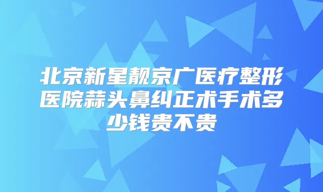 北京新星靓京广医疗整形医院蒜头鼻纠正术手术多少钱贵不贵