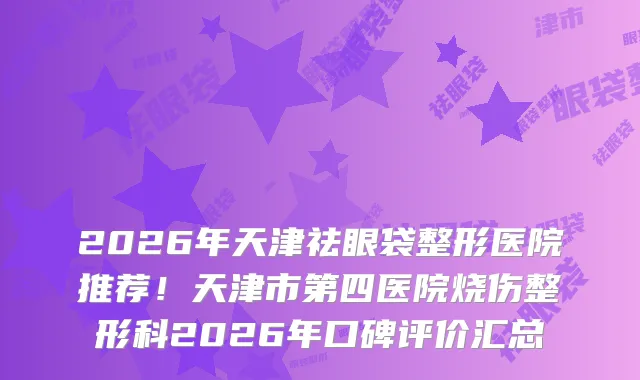 2026年天津祛眼袋整形医院推荐!天津市第四医院烧伤整形科2026年口碑评价汇总