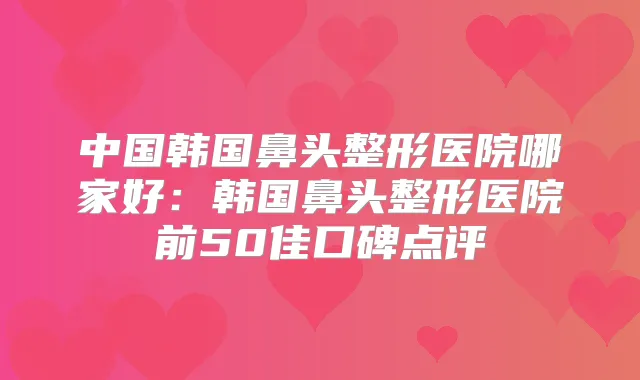 中国韩国鼻头整形医院哪家好：韩国鼻头整形医院前50佳口碑点评