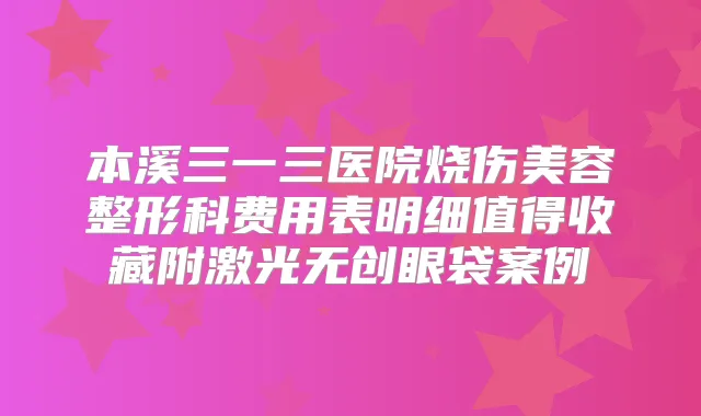 本溪三一三医院烧伤美容整形科费用表明细值得收藏附激光无创眼袋案例