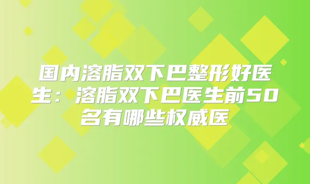 国内溶脂双下巴整形好医生：溶脂双下巴医生前50名有哪些医