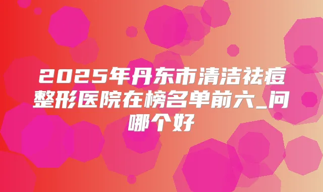 2025年丹东市清洁祛痘整形医院在榜名单前六_问哪个好
