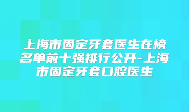 上海市固定牙套医生在榜名单前十强排行公开-上海市固定牙套口腔医生
