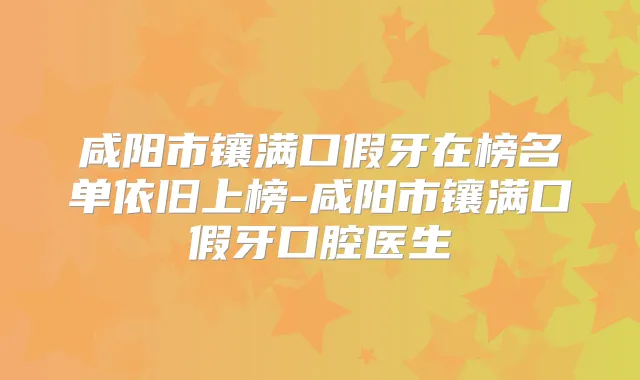咸阳市镶满口假牙在榜名单依旧上榜-咸阳市镶满口假牙口腔医生
