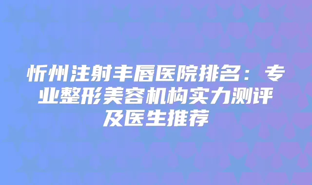 忻州注射丰唇医院排名：专业整形美容机构实力测评及医生推荐