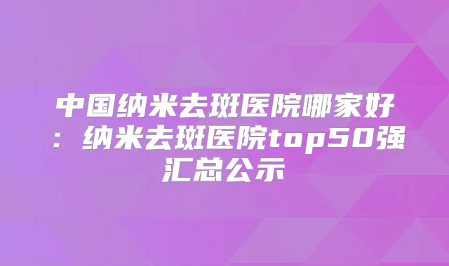 中国纳米去斑医院哪家好：纳米去斑医院top50强汇总公示