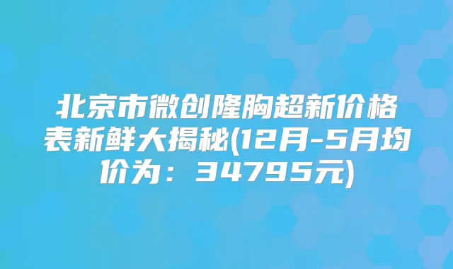 北京市微创隆胸超新价格表新鲜大揭秘(12月-5月均价为：34795元)