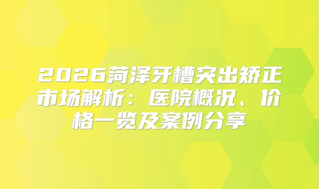 2026菏泽牙槽突出矫正市场解析:医院概况、价格一览及案例分享