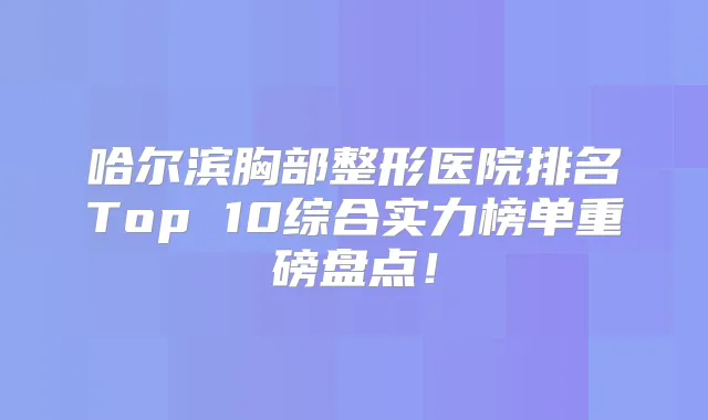 哈尔滨胸部整形医院排名Top 10综合实力榜单重磅盘点！