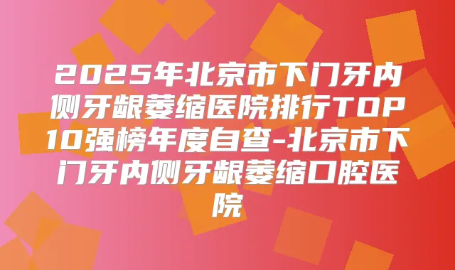 2025年北京市下门牙内侧牙龈萎缩医院排行TOP10强榜年度自查-北京市下门牙内侧牙龈萎缩口腔医院