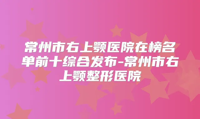 常州市右上颚医院在榜名单前十综合发布-常州市右上颚整形医院