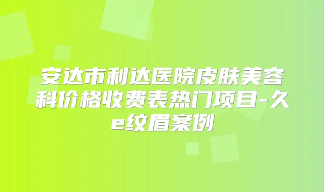 安达市利达医院皮肤美容科价格收费表热门项目-久e纹眉案例
