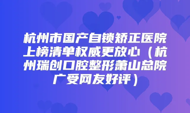 杭州市国产自锁矫正医院上榜清单更放心（杭州瑞创口腔整形萧山总院广受网友好评）