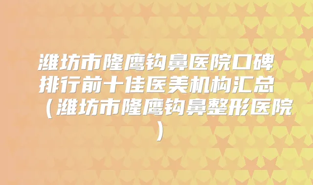 潍坊市隆鹰钩鼻医院口碑排行前十佳医美机构汇总（潍坊市隆鹰钩鼻整形医院）