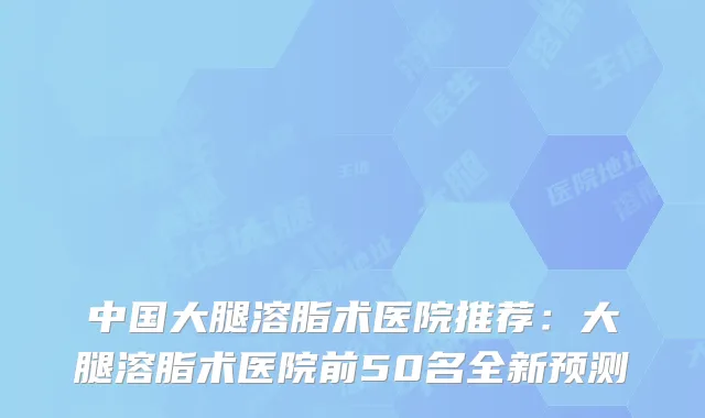 中国大腿溶脂术医院推荐:大腿溶脂术医院前50名全新预测