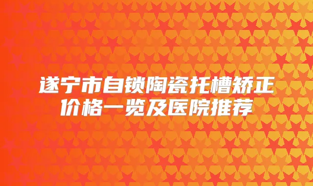 遂宁市自锁陶瓷托槽矫正价格一览及医院推荐
