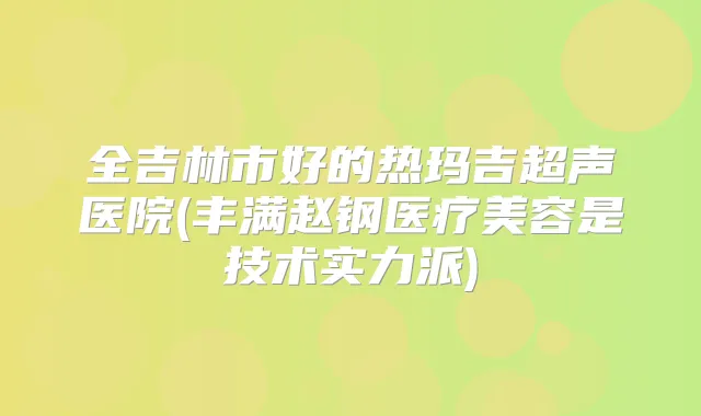 全吉林市好的热玛吉超声医院(丰满赵钢医疗美容是技术实力派)