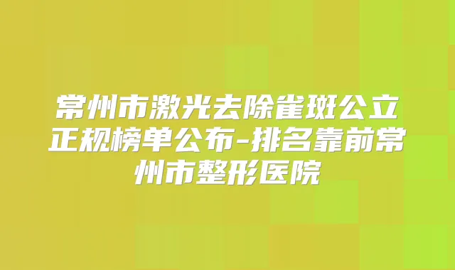 常州市激光去除雀斑公立正规榜单公布-排名靠前常州市整形医院