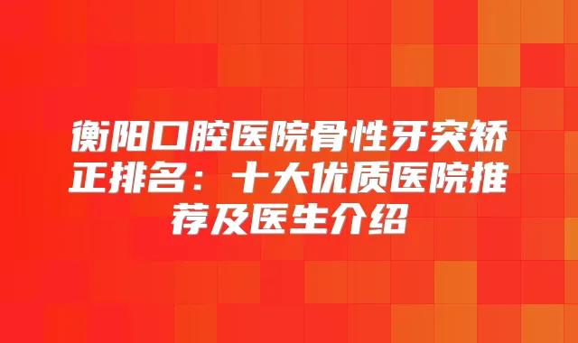 衡阳口腔医院骨性牙突矫正排名：十大优质医院推荐及医生介绍