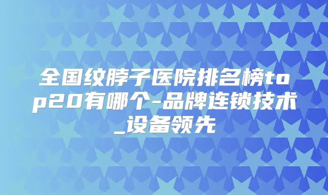 全国纹脖子医院排名榜top20有哪个-品牌连锁技术_设备领先