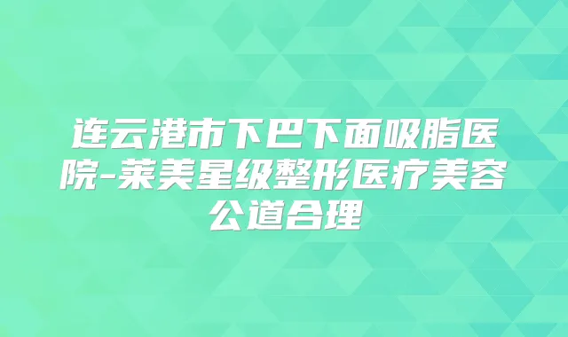 连云港市下巴下面吸脂医院-莱美星级整形医疗美容公道合理