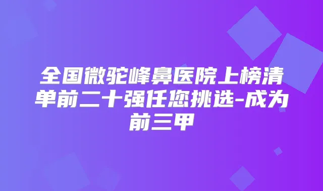 全国微驼峰鼻医院上榜清单前二十强任您挑选-成为前三甲