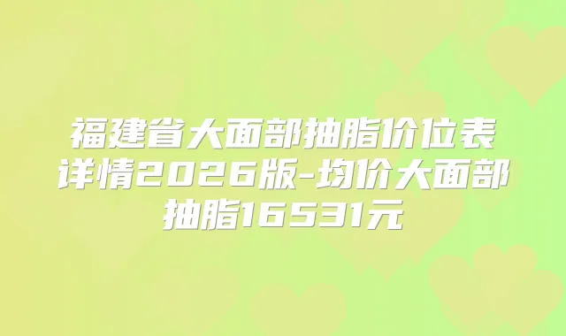 福建省大面部抽脂价位表详情2026版-均价大面部抽脂16531元