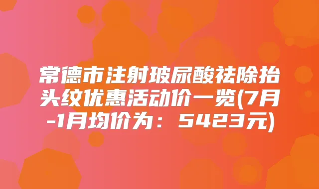常德市注射玻尿酸祛除抬头纹优惠活动价一览(7月-1月均价为:5423元)