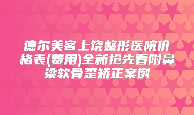德尔美客上饶整形医院价格表(费用)全新抢先看附鼻梁软骨歪矫正案例