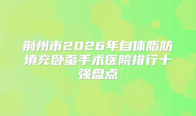 荆州市2026年自体脂肪填充卧蚕手术医院排行十强盘点