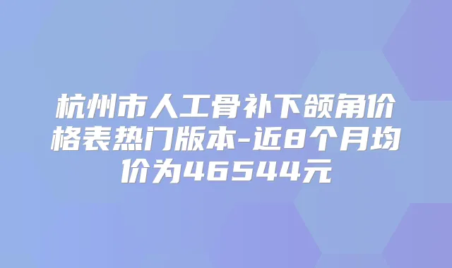 杭州市人工骨补下颌角价格表热门版本-近8个月均价为46544元