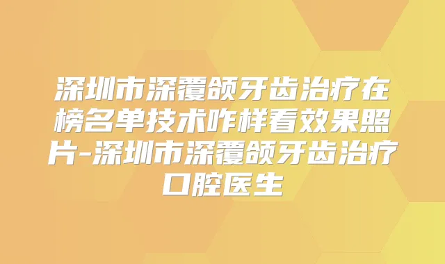 深圳市深覆颌牙齿在榜名单技术咋样看效果照片-深圳市深覆颌牙齿口腔医生
