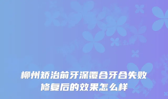 柳州矫治前牙深覆合牙合失败修复后的效果怎么样