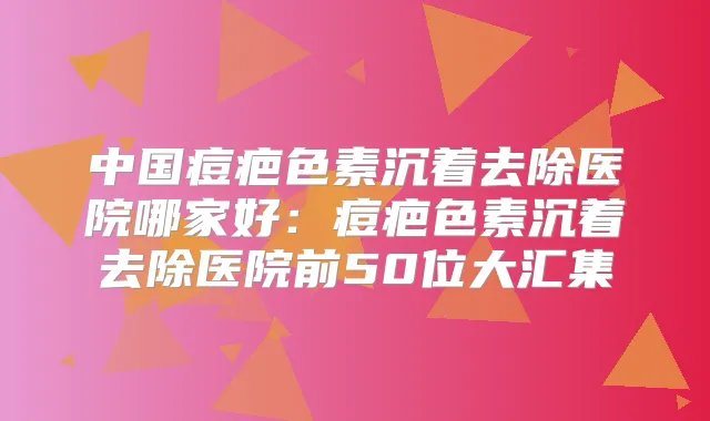 中国痘疤色素沉着去除医院哪家好：痘疤色素沉着去除医院前50位大汇集