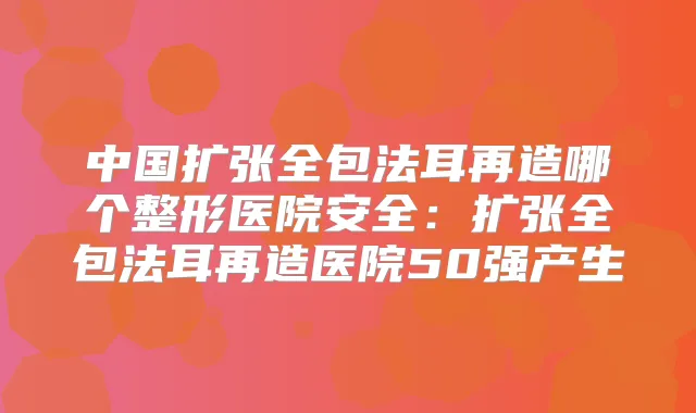 中国扩张全包法耳再造哪个整形医院安全：扩张全包法耳再造医院50强产生
