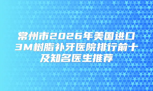 常州市2026年美国进口3M树脂补牙医院排行前十及知名医生推荐