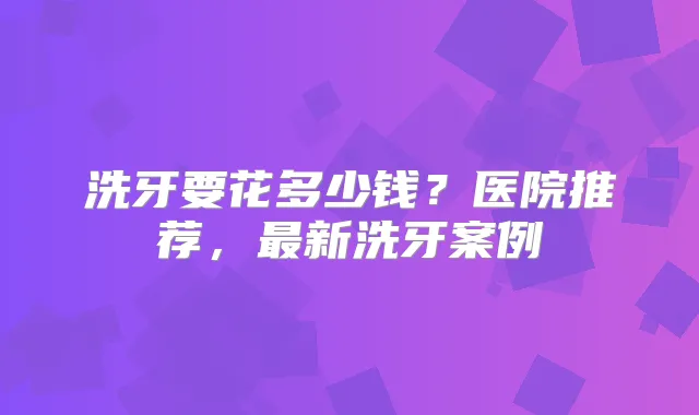 洗牙要花多少钱?医院推荐,新洗牙案例